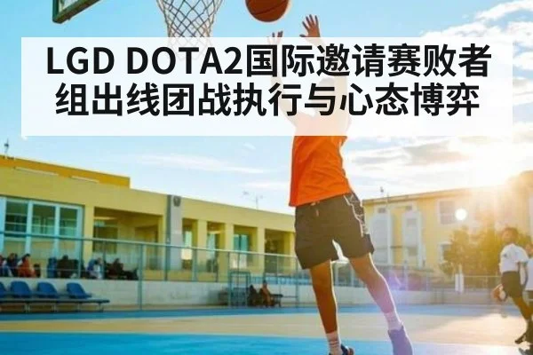 LGD DOTA2国际邀请赛败者组出线团战执行与心态博弈 - kaiyun