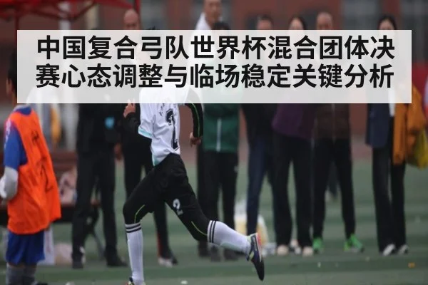 中国复合弓队世界杯混合团体决赛心态调整与临场稳定关键分析 - kaiyun