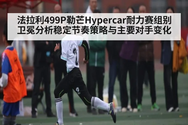 法拉利499P勒芒Hypercar耐力赛组别卫冕分析稳定节奏策略与主要对手变化 - kaiyun
